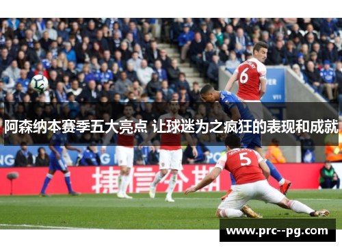 阿森纳本赛季五大亮点 让球迷为之疯狂的表现和成就