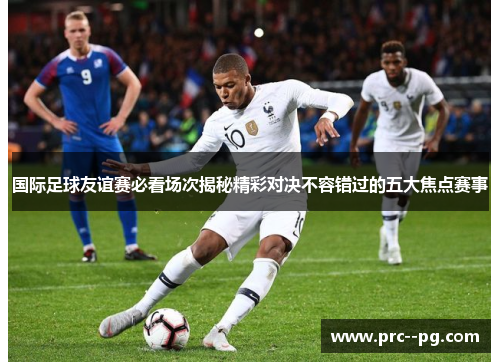 国际足球友谊赛必看场次揭秘精彩对决不容错过的五大焦点赛事