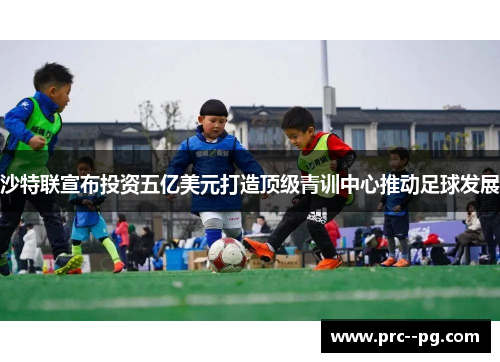 沙特联宣布投资五亿美元打造顶级青训中心推动足球发展 沙特联宣布投资五亿美元打造顶级青训中心推动足球发展