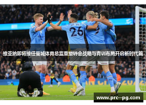 维亚纳即将接任曼城体育总监重塑转会战略与青训布局开启新时代篇