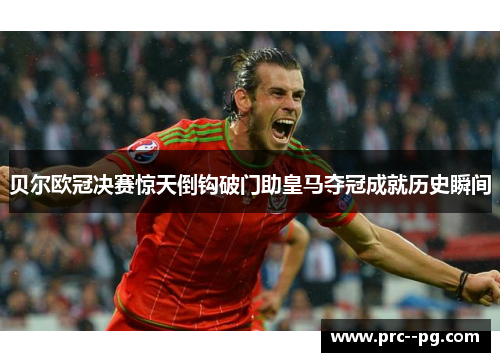 贝尔欧冠决赛惊天倒钩破门助皇马夺冠成就历史瞬间