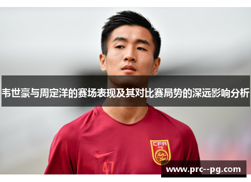 韦世豪与周定洋的赛场表现及其对比赛局势的深远影响分析