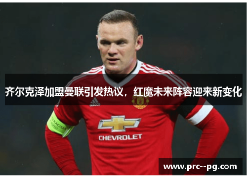 齐尔克泽加盟曼联引发热议，红魔未来阵容迎来新变化