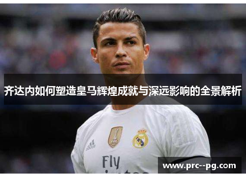 齐达内如何塑造皇马辉煌成就与深远影响的全景解析