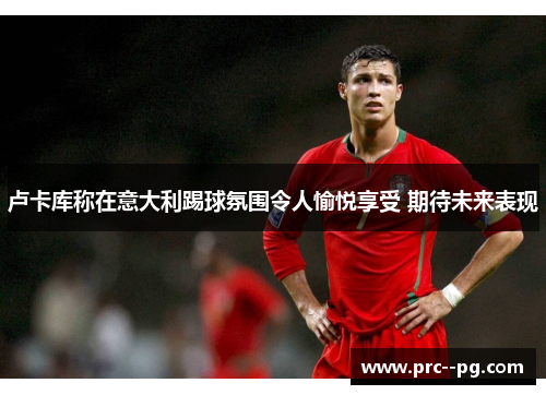 卢卡库称在意大利踢球氛围令人愉悦享受 期待未来表现