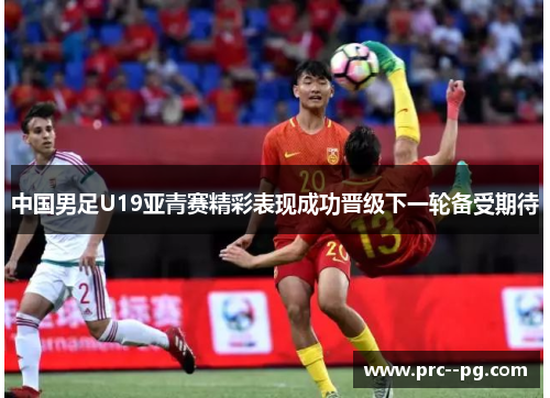 中国男足U19亚青赛精彩表现成功晋级下一轮备受期待