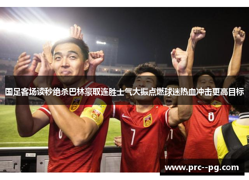 国足客场读秒绝杀巴林豪取连胜士气大振点燃球迷热血冲击更高目标